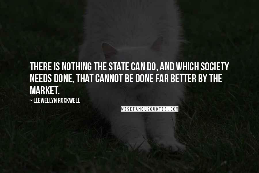 Llewellyn Rockwell Quotes: There is nothing the state can do, and which society needs done, that cannot be done far better by the market.