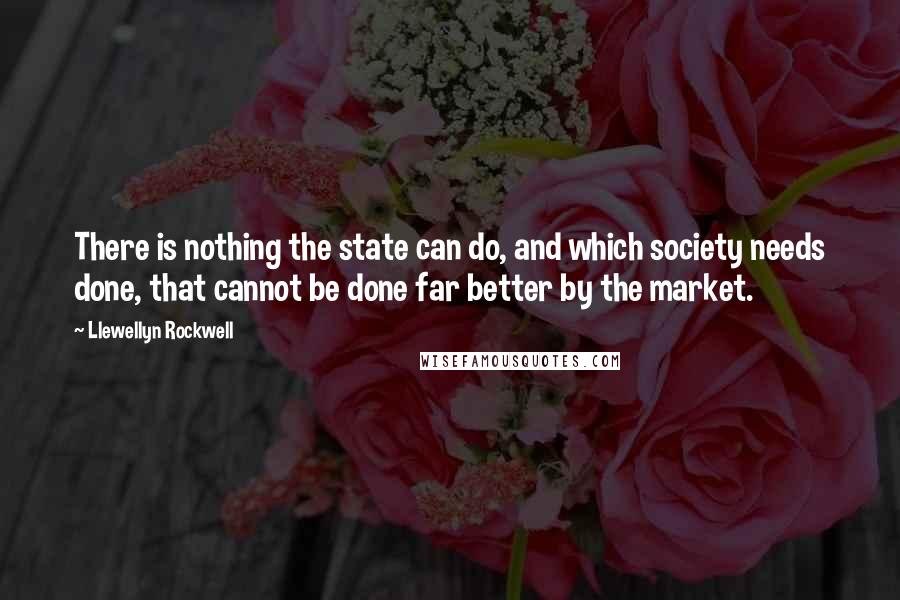 Llewellyn Rockwell Quotes: There is nothing the state can do, and which society needs done, that cannot be done far better by the market.