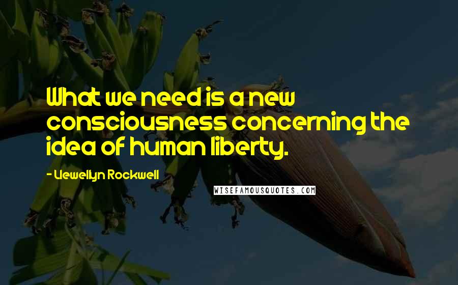 Llewellyn Rockwell Quotes: What we need is a new consciousness concerning the idea of human liberty.