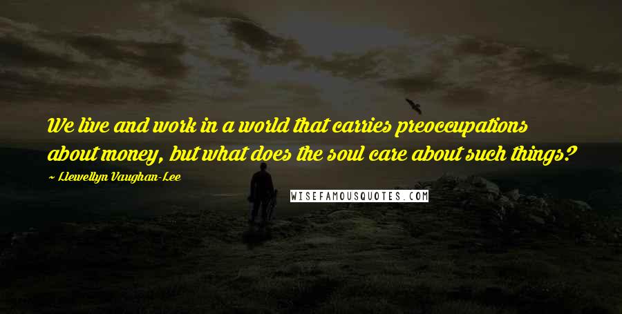 Llewellyn Vaughan-Lee Quotes: We live and work in a world that carries preoccupations about money, but what does the soul care about such things?