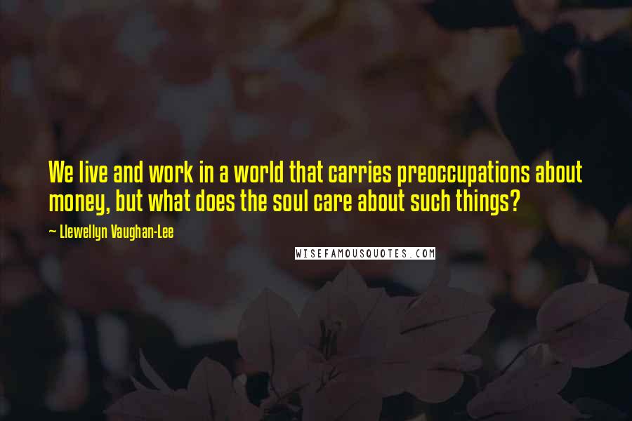 Llewellyn Vaughan-Lee Quotes: We live and work in a world that carries preoccupations about money, but what does the soul care about such things?