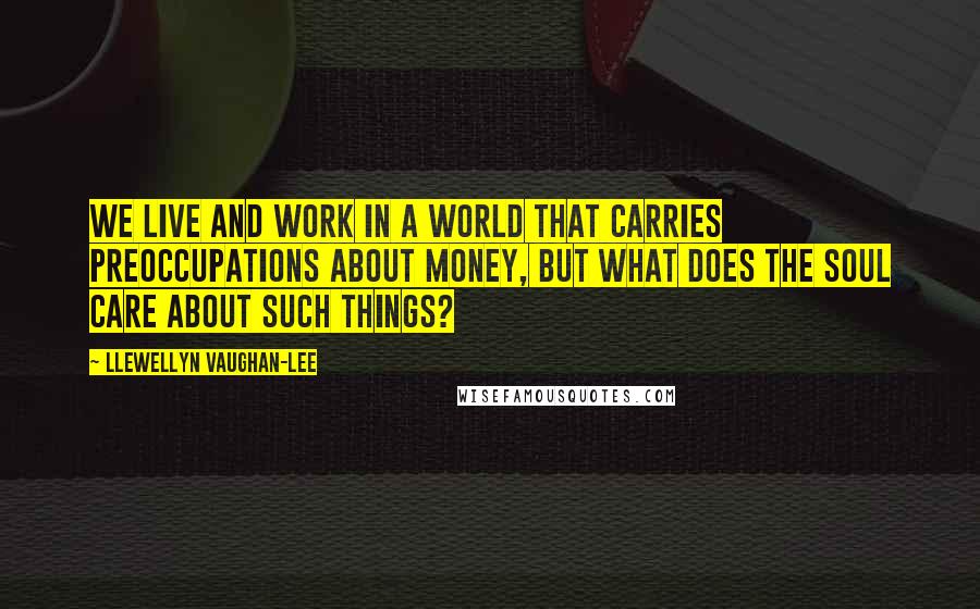 Llewellyn Vaughan-Lee Quotes: We live and work in a world that carries preoccupations about money, but what does the soul care about such things?