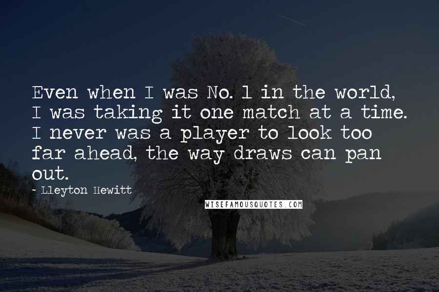 Lleyton Hewitt Quotes: Even when I was No. 1 in the world, I was taking it one match at a time. I never was a player to look too far ahead, the way draws can pan out.