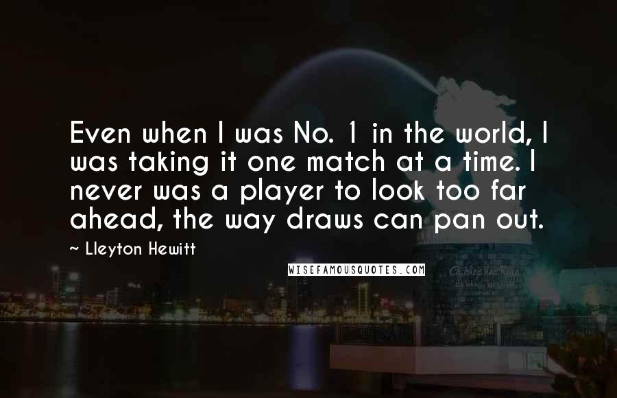 Lleyton Hewitt Quotes: Even when I was No. 1 in the world, I was taking it one match at a time. I never was a player to look too far ahead, the way draws can pan out.