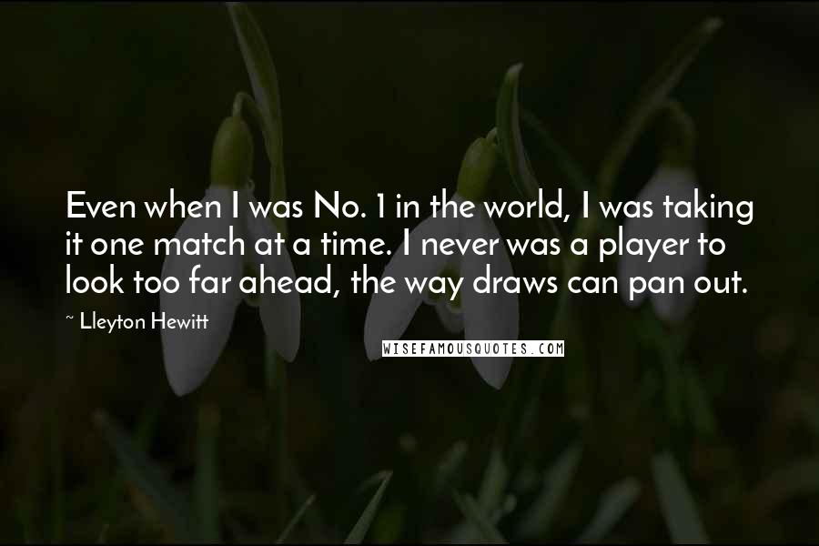 Lleyton Hewitt Quotes: Even when I was No. 1 in the world, I was taking it one match at a time. I never was a player to look too far ahead, the way draws can pan out.