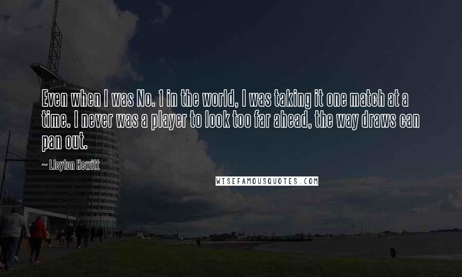 Lleyton Hewitt Quotes: Even when I was No. 1 in the world, I was taking it one match at a time. I never was a player to look too far ahead, the way draws can pan out.