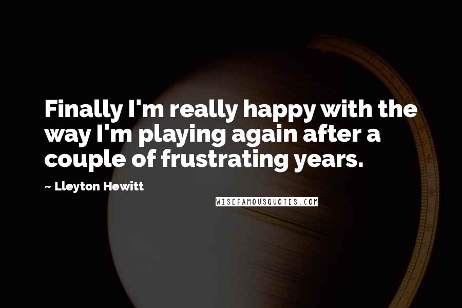 Lleyton Hewitt Quotes: Finally I'm really happy with the way I'm playing again after a couple of frustrating years.