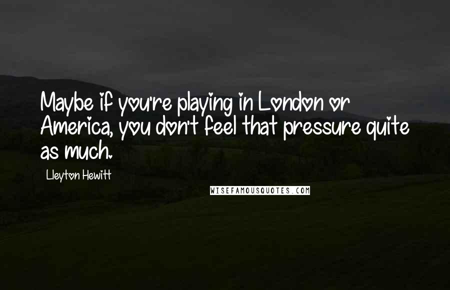 Lleyton Hewitt Quotes: Maybe if you're playing in London or America, you don't feel that pressure quite as much.