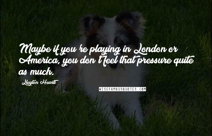 Lleyton Hewitt Quotes: Maybe if you're playing in London or America, you don't feel that pressure quite as much.