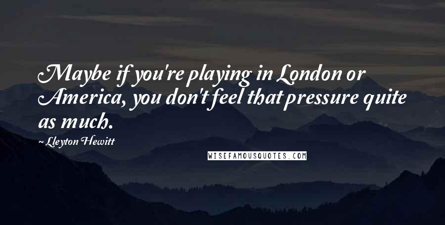 Lleyton Hewitt Quotes: Maybe if you're playing in London or America, you don't feel that pressure quite as much.