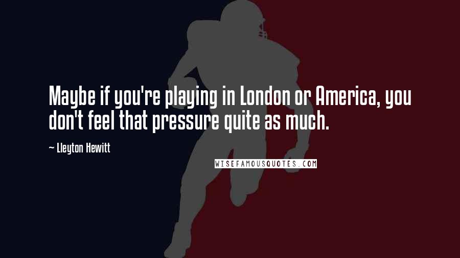 Lleyton Hewitt Quotes: Maybe if you're playing in London or America, you don't feel that pressure quite as much.