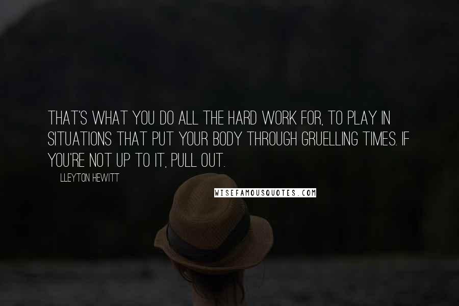 Lleyton Hewitt Quotes: That's what you do all the hard work for, to play in situations that put your body through gruelling times. If you're not up to it, pull out.