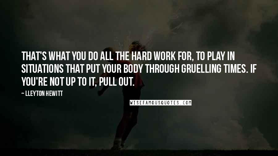 Lleyton Hewitt Quotes: That's what you do all the hard work for, to play in situations that put your body through gruelling times. If you're not up to it, pull out.