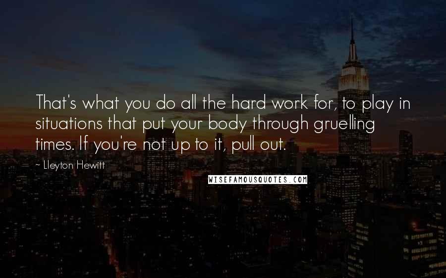 Lleyton Hewitt Quotes: That's what you do all the hard work for, to play in situations that put your body through gruelling times. If you're not up to it, pull out.