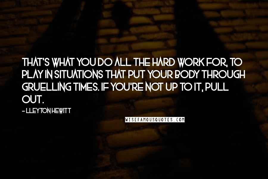 Lleyton Hewitt Quotes: That's what you do all the hard work for, to play in situations that put your body through gruelling times. If you're not up to it, pull out.