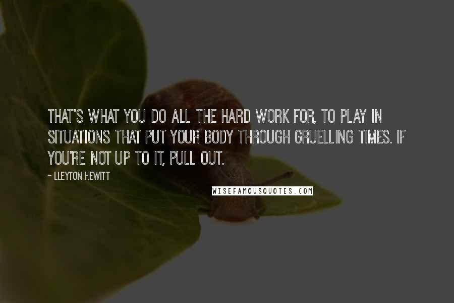 Lleyton Hewitt Quotes: That's what you do all the hard work for, to play in situations that put your body through gruelling times. If you're not up to it, pull out.