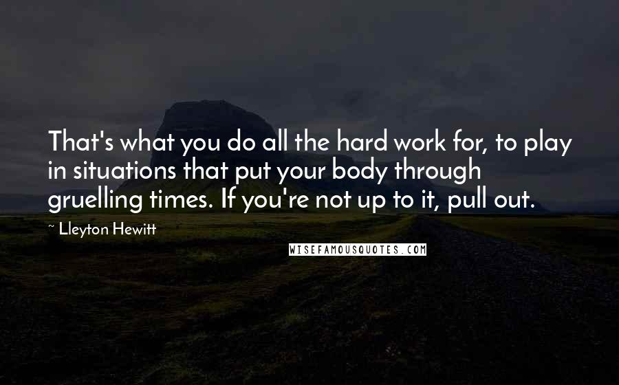 Lleyton Hewitt Quotes: That's what you do all the hard work for, to play in situations that put your body through gruelling times. If you're not up to it, pull out.