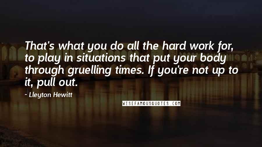 Lleyton Hewitt Quotes: That's what you do all the hard work for, to play in situations that put your body through gruelling times. If you're not up to it, pull out.