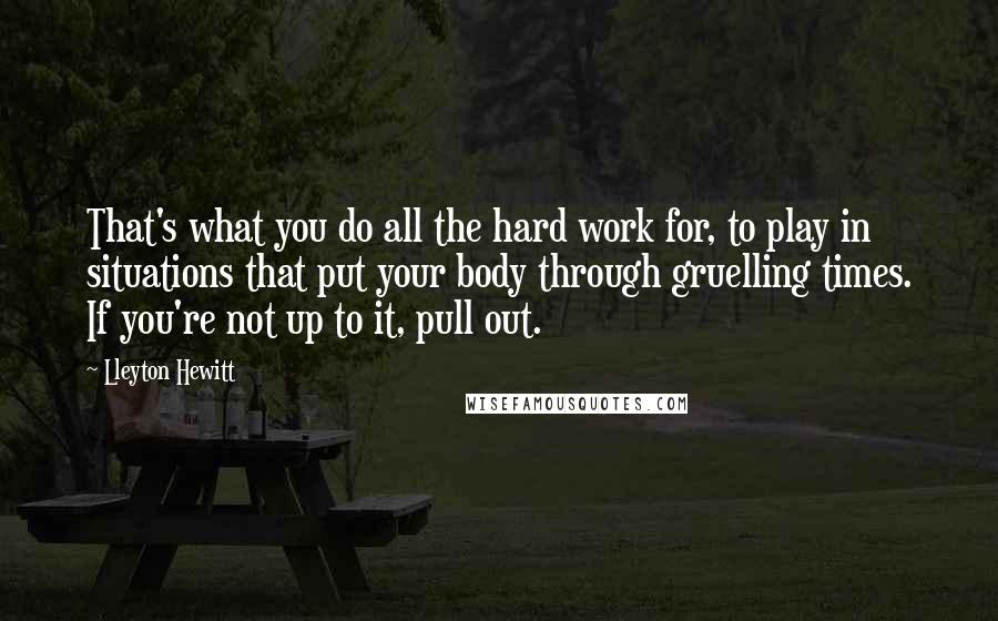 Lleyton Hewitt Quotes: That's what you do all the hard work for, to play in situations that put your body through gruelling times. If you're not up to it, pull out.