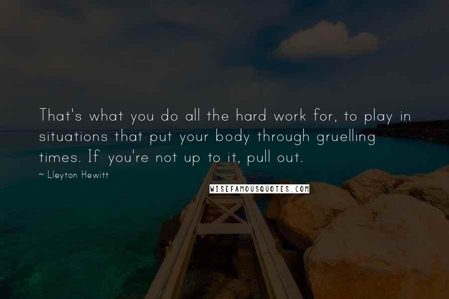 Lleyton Hewitt Quotes: That's what you do all the hard work for, to play in situations that put your body through gruelling times. If you're not up to it, pull out.