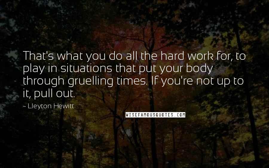 Lleyton Hewitt Quotes: That's what you do all the hard work for, to play in situations that put your body through gruelling times. If you're not up to it, pull out.