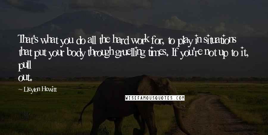 Lleyton Hewitt Quotes: That's what you do all the hard work for, to play in situations that put your body through gruelling times. If you're not up to it, pull out.
