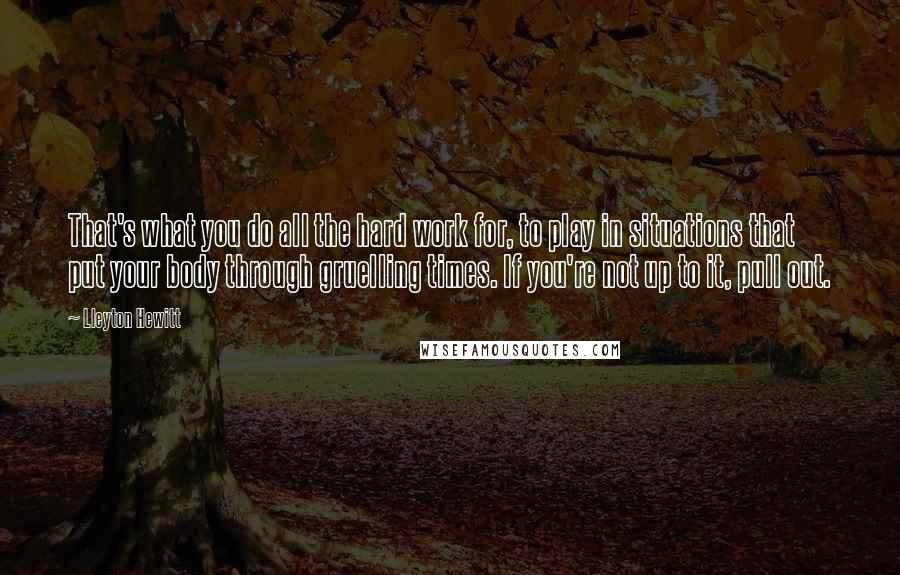 Lleyton Hewitt Quotes: That's what you do all the hard work for, to play in situations that put your body through gruelling times. If you're not up to it, pull out.