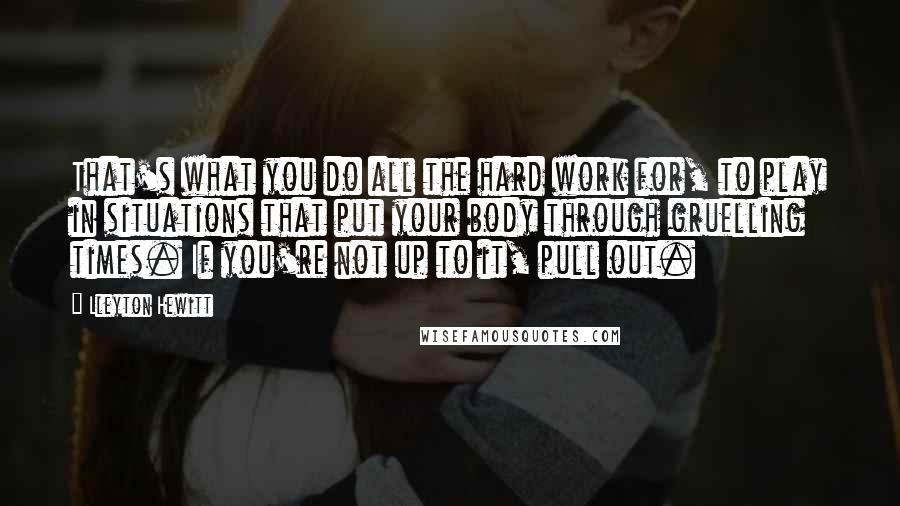 Lleyton Hewitt Quotes: That's what you do all the hard work for, to play in situations that put your body through gruelling times. If you're not up to it, pull out.