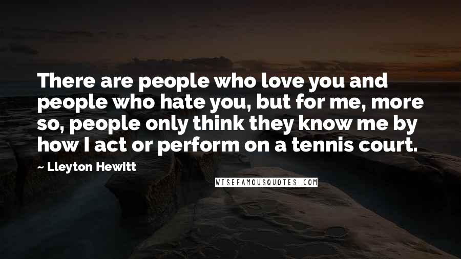 Lleyton Hewitt Quotes: There are people who love you and people who hate you, but for me, more so, people only think they know me by how I act or perform on a tennis court.