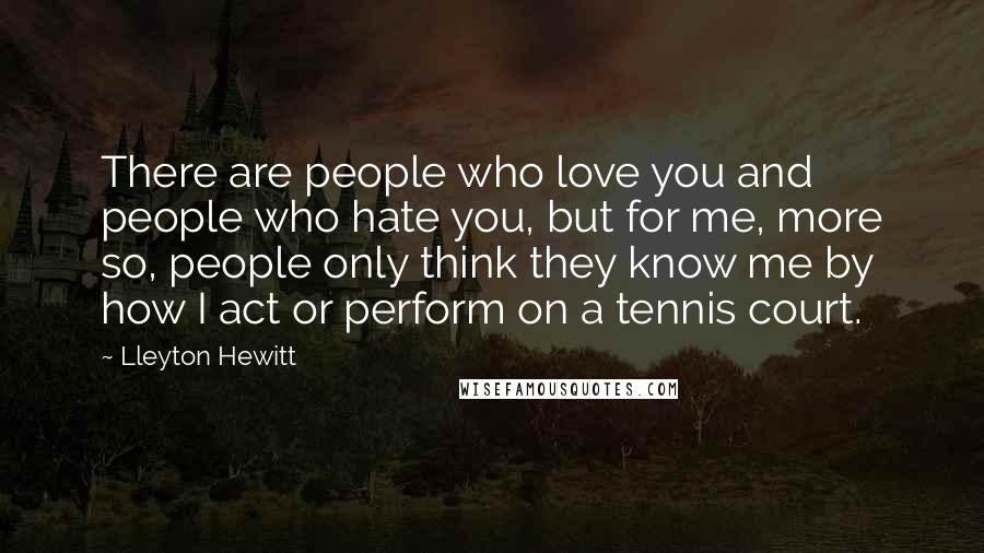 Lleyton Hewitt Quotes: There are people who love you and people who hate you, but for me, more so, people only think they know me by how I act or perform on a tennis court.