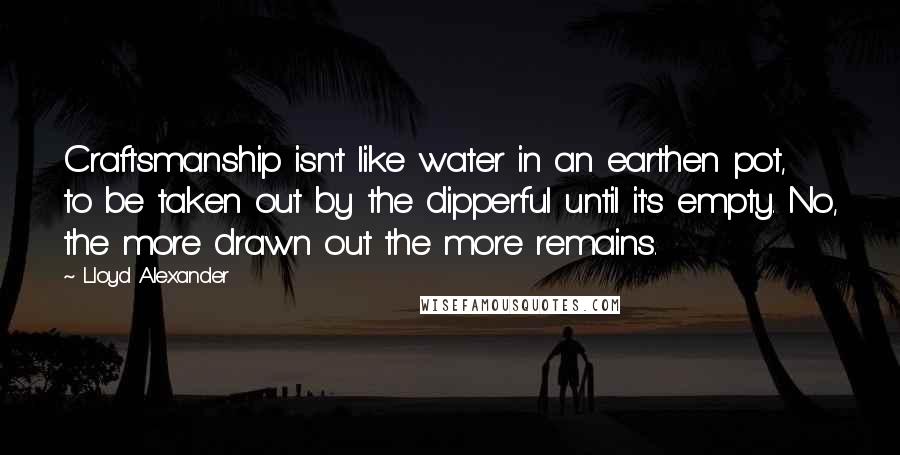 Lloyd Alexander Quotes: Craftsmanship isn't like water in an earthen pot, to be taken out by the dipperful until it's empty. No, the more drawn out the more remains.