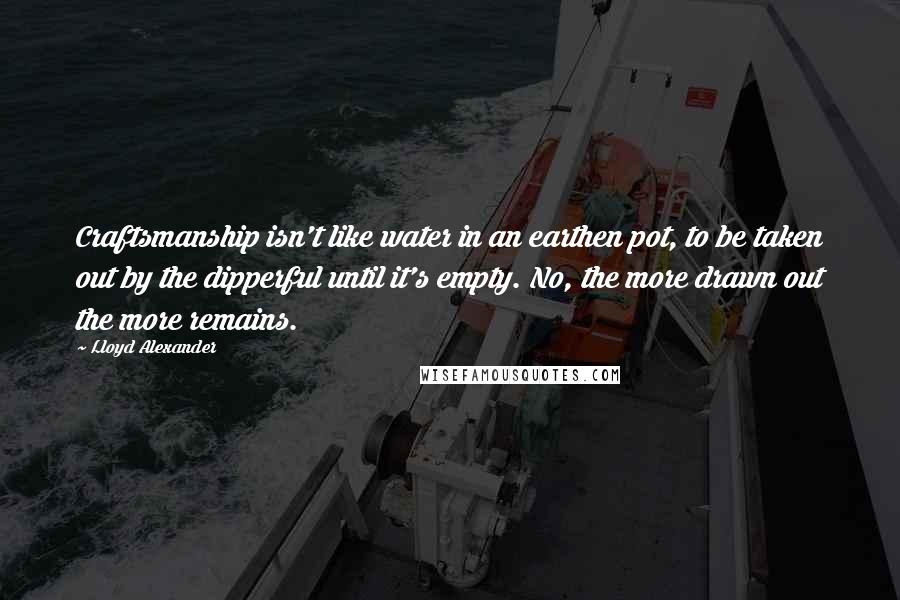 Lloyd Alexander Quotes: Craftsmanship isn't like water in an earthen pot, to be taken out by the dipperful until it's empty. No, the more drawn out the more remains.