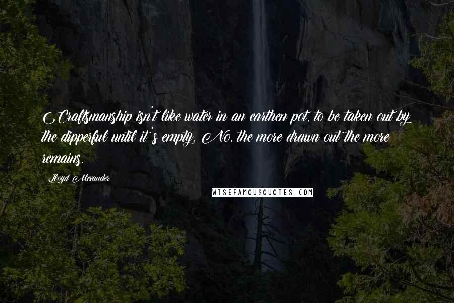 Lloyd Alexander Quotes: Craftsmanship isn't like water in an earthen pot, to be taken out by the dipperful until it's empty. No, the more drawn out the more remains.