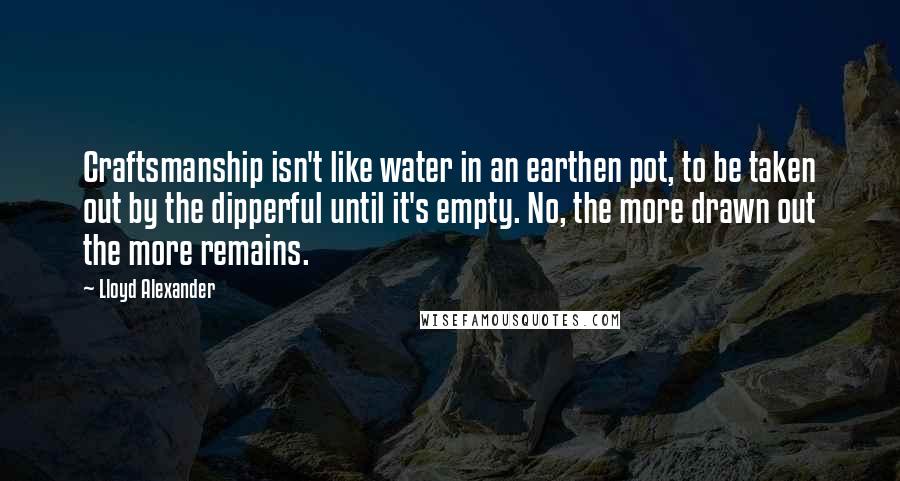 Lloyd Alexander Quotes: Craftsmanship isn't like water in an earthen pot, to be taken out by the dipperful until it's empty. No, the more drawn out the more remains.