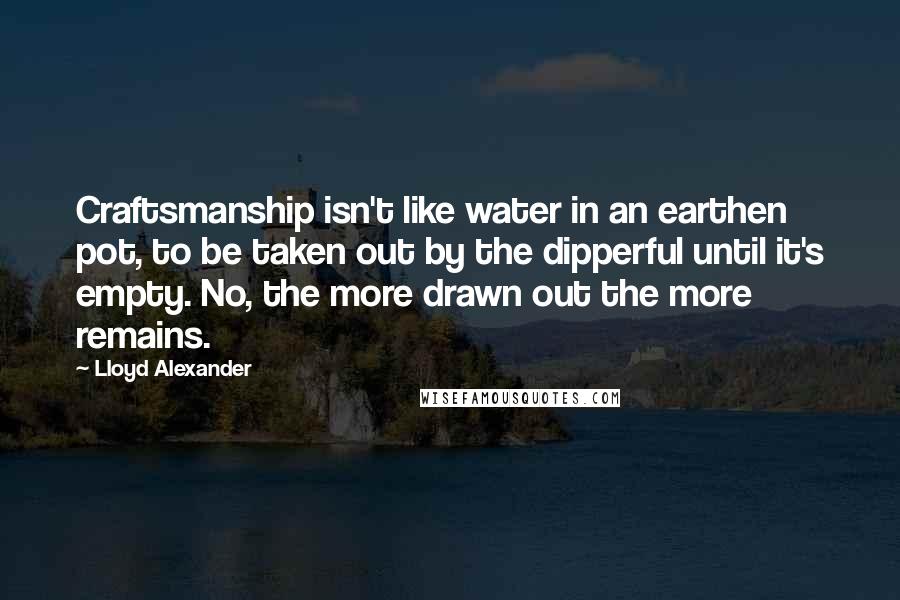 Lloyd Alexander Quotes: Craftsmanship isn't like water in an earthen pot, to be taken out by the dipperful until it's empty. No, the more drawn out the more remains.