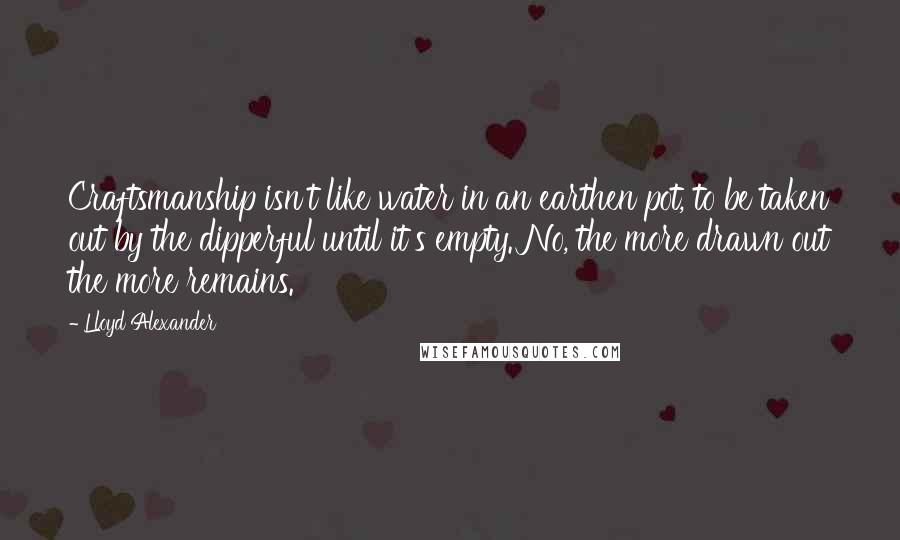 Lloyd Alexander Quotes: Craftsmanship isn't like water in an earthen pot, to be taken out by the dipperful until it's empty. No, the more drawn out the more remains.