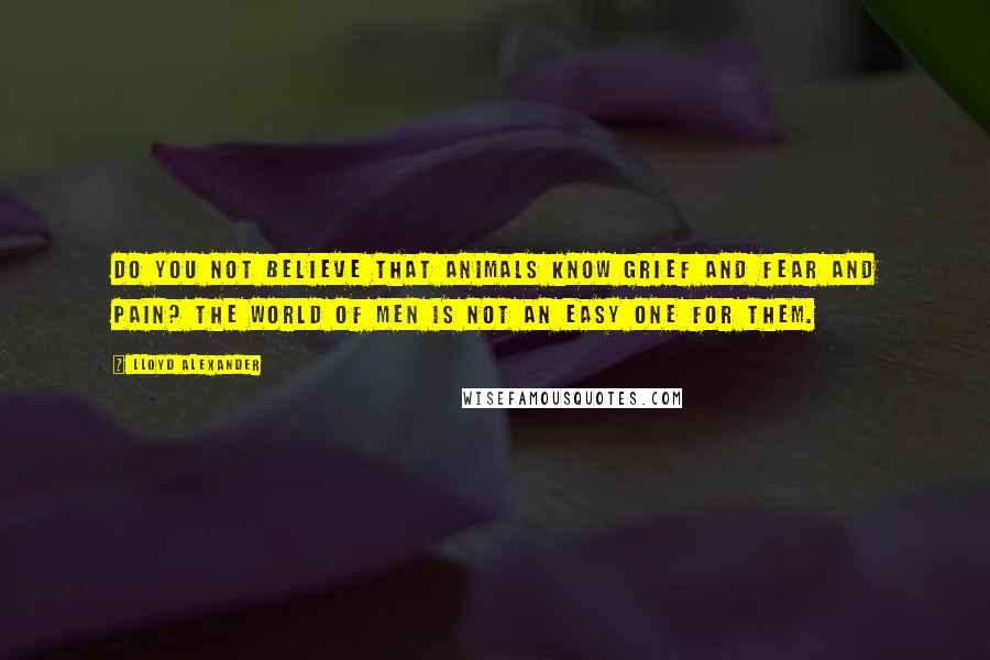 Lloyd Alexander Quotes: Do you not believe that animals know grief and fear and pain? The world of men is not an easy one for them.