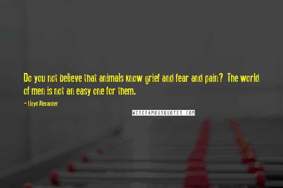 Lloyd Alexander Quotes: Do you not believe that animals know grief and fear and pain? The world of men is not an easy one for them.