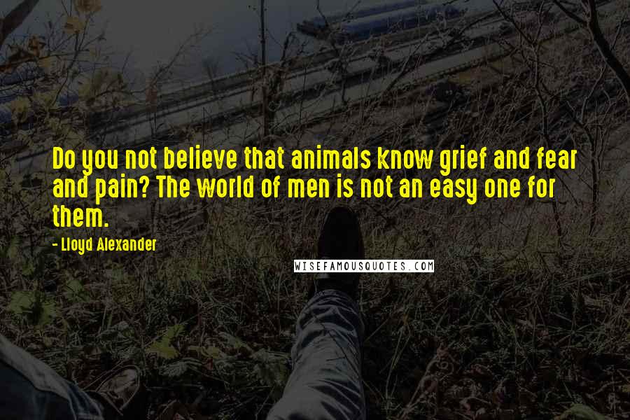Lloyd Alexander Quotes: Do you not believe that animals know grief and fear and pain? The world of men is not an easy one for them.