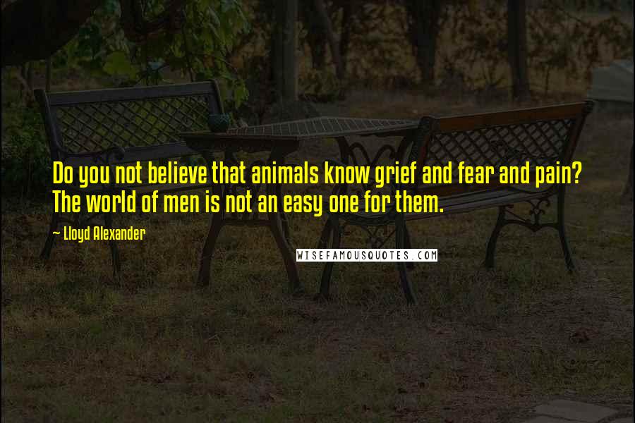 Lloyd Alexander Quotes: Do you not believe that animals know grief and fear and pain? The world of men is not an easy one for them.