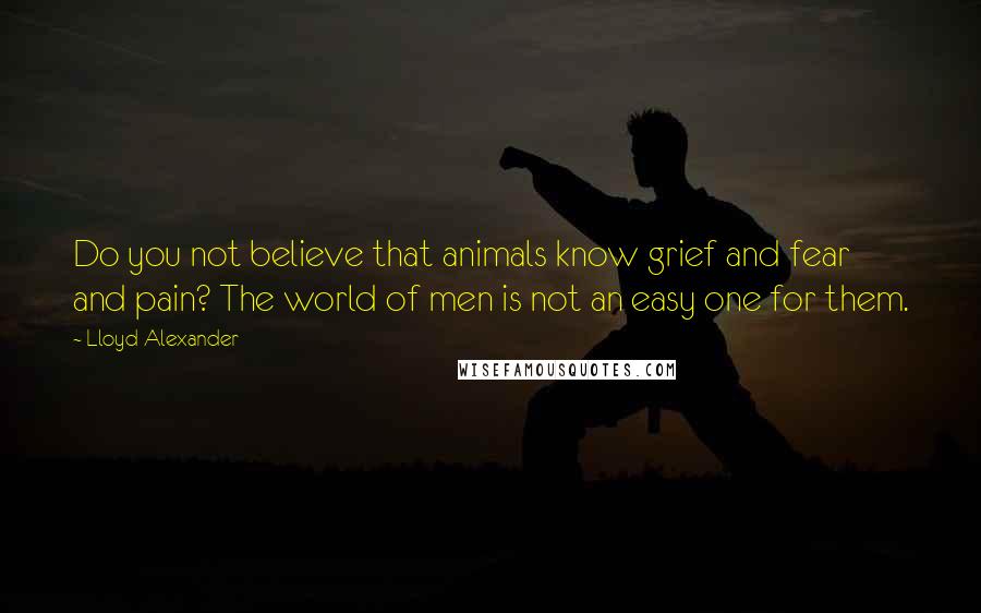 Lloyd Alexander Quotes: Do you not believe that animals know grief and fear and pain? The world of men is not an easy one for them.