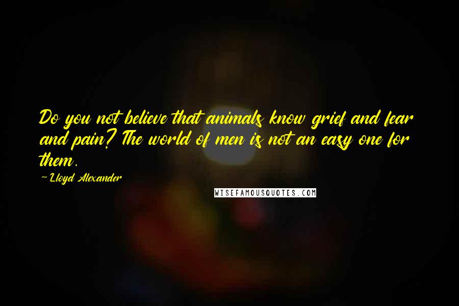 Lloyd Alexander Quotes: Do you not believe that animals know grief and fear and pain? The world of men is not an easy one for them.