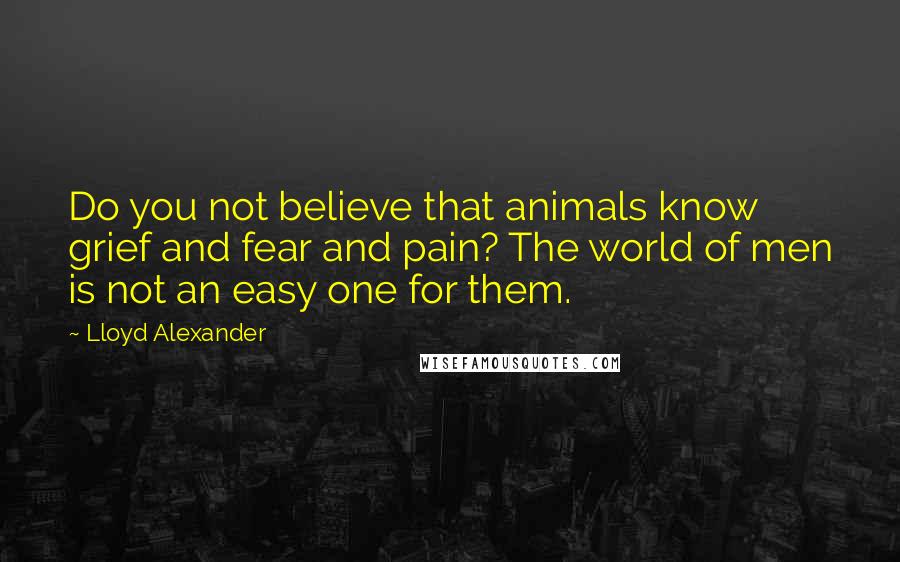 Lloyd Alexander Quotes: Do you not believe that animals know grief and fear and pain? The world of men is not an easy one for them.