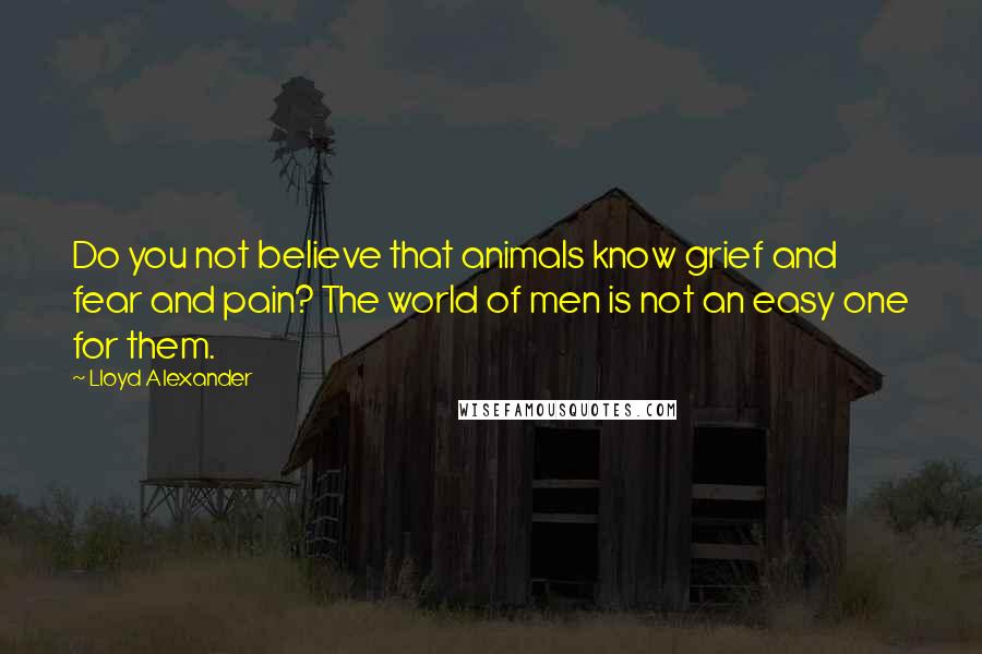 Lloyd Alexander Quotes: Do you not believe that animals know grief and fear and pain? The world of men is not an easy one for them.