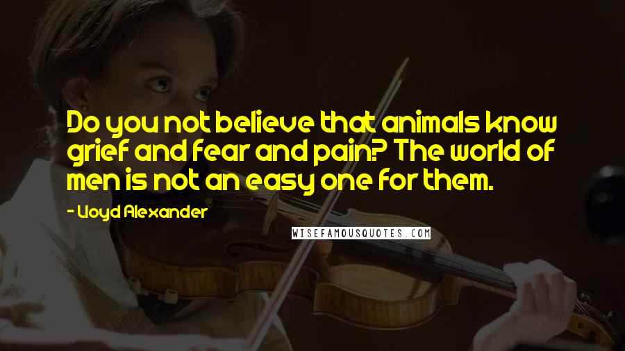 Lloyd Alexander Quotes: Do you not believe that animals know grief and fear and pain? The world of men is not an easy one for them.