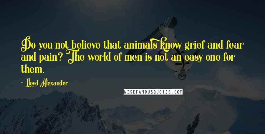 Lloyd Alexander Quotes: Do you not believe that animals know grief and fear and pain? The world of men is not an easy one for them.