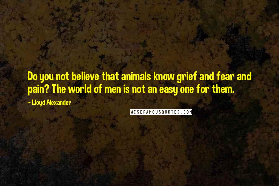 Lloyd Alexander Quotes: Do you not believe that animals know grief and fear and pain? The world of men is not an easy one for them.