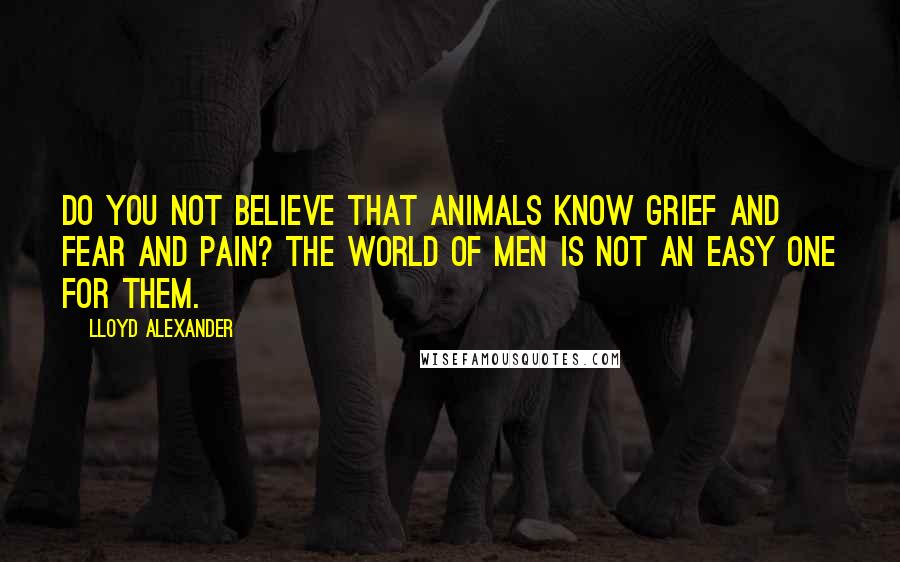 Lloyd Alexander Quotes: Do you not believe that animals know grief and fear and pain? The world of men is not an easy one for them.