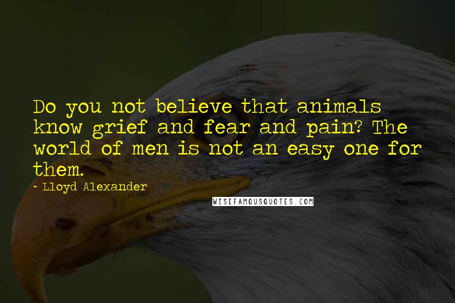 Lloyd Alexander Quotes: Do you not believe that animals know grief and fear and pain? The world of men is not an easy one for them.