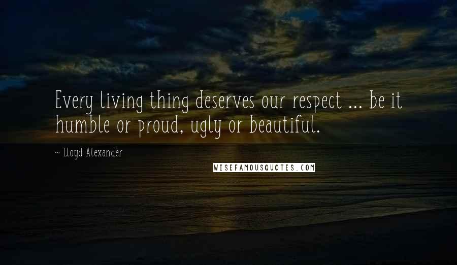 Lloyd Alexander Quotes: Every living thing deserves our respect ... be it humble or proud, ugly or beautiful.